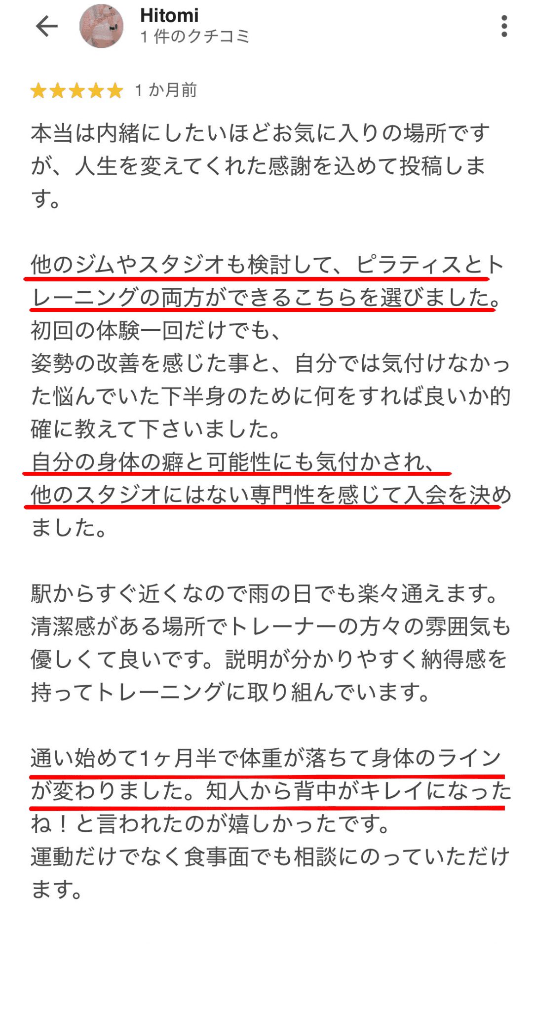 本当は内緒にしたいほどお気に入りの場所です が、人生を変えてくれた感謝を込めて投稿しま す。 他のジムやスタジオも検討して、ピラティスとト レーニングの両方ができるこちらを選びました。 初回の体験一回だけでも、 姿勢の改善を感じた事と、自分では気付けなかっ た悩んでいた下半身のために何をすれば良いか的 確に教えて下さいました。 自分の身体の癖と可能性にも気付かされ、 他のスタジオにはない専門性を感じて入会を決め ました。 駅からすぐ近くなので雨の日でも楽々通えます。 清潔感がある場所でトレーナーの方々の雰囲気も 優しくて良いです。説明が分かりやすく納得感を 持ってトレーニングに取り組んでいます。 通い始めて1ヶ月半で体重が落ちて身体のライン が変わりました。知人から背中がキレイになった ね！と言われたのが嬉しかったです。 運動だけでなく食事面