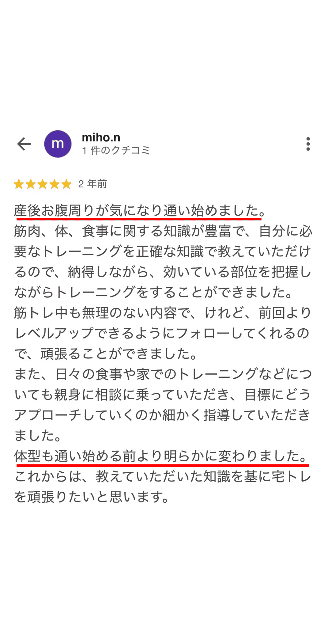 産後お腹周りが気になり通い始めました。 筋肉、体、食事に関する知識が豊富で、自分に必 要なトレーニングを正確な知識で教えていただけ るので、納得しながら、効いている部位を把握し ながらトレーニングをすることができました。 筋トレ中も無理のない内容で、けれど、前回より レベルアップできるようにフォローしてくれるの で、頑張ることができました。 また、日々の食事や家でのトレーニングなどにつ いても親身に相談に乗っていただき、目標にどう アプローチしていくのか細かく指導していただき ました。 体型も通い始める前より明らかに変わりました。 これからは、教えていただいた知識を基に宅トレ を頑張りたいと思います。