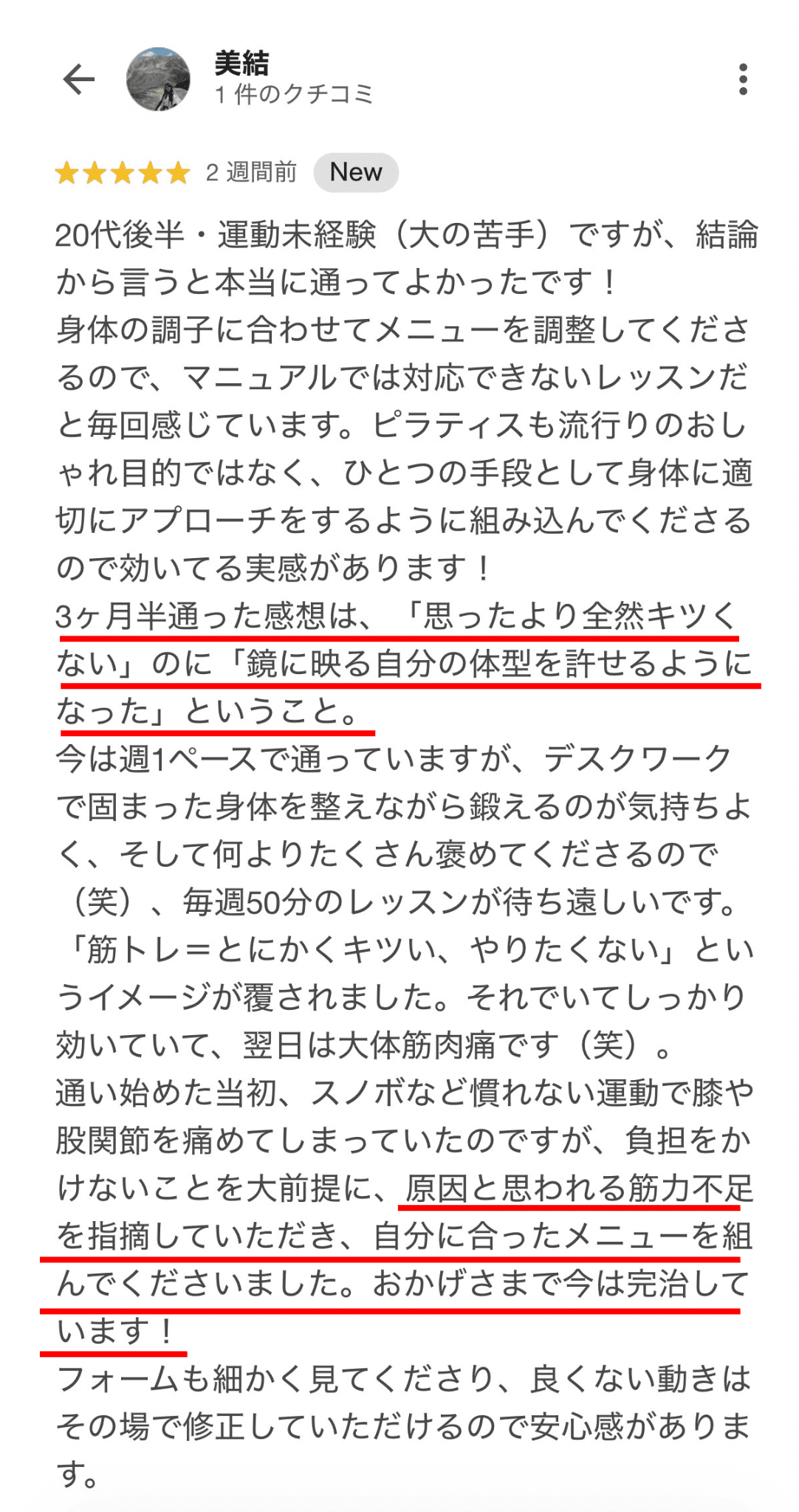 20代後半・運動未経験（大の苦手）ですが、結論 から言うと本当に通ってよかったです！ 身体の調子に合わせてメニューを調整してくださ るので、マニュアルでは対応できないレッスンだ と毎回感じています。ピラティスも流行りのおし やれ目的ではなく、ひとつの手段として身体に適 切にアプローチをするように組み込んでくださる ので効いてる実感があります！ 3ヶ月半通った感想は、「思ったより全然キツく ない」のに「鏡に映る自分の体型を許せるように なった」ということ。 今は週1ペースで通っていますが、デスクワーク で固まった身体を整えながら鍛えるのが気持ちよ く、そして何よりたくさんめてくださるので （笑）、毎週50分のレッスンが待ち遠しいです。 「筋トレ＝とにかくキツい、やりたくない」とい うイメージが覆されました。それでいてしっかり 効いていて、翌日は大体筋肉痛です（笑）。 通い始めた初、スノボなど慣れない運動で膝や 股関節を痛めてしまっていたのですが、負担をか けないことを大前提に、原因と思われる筋力不足 を指摘していただき、自分に合ったメニューを組 んでくださいました。おかげさまで今は完治して います！ フォームも細かく見てくださり、良くない動きは その場で修正していただけ