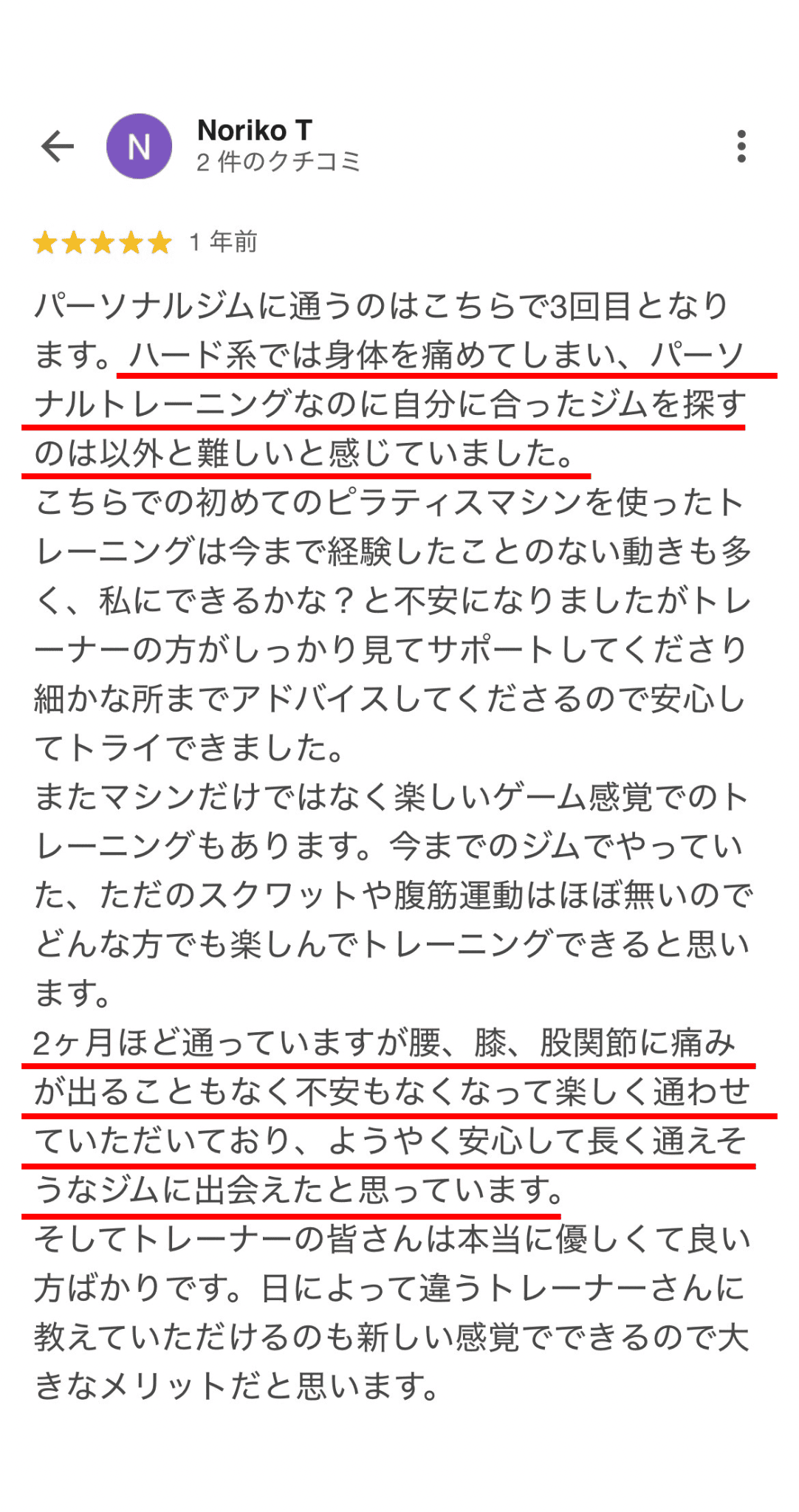 パーソナルジムに通うのはこちらで3回目となり ます。ハード系では身体を痛めてしまい、パーソ ナルトレーニングなのに自分に合ったジムを探す のは以外と難しいと感じていました。 こちらでの初めてのピラティスマシンを使ったト レーニングは今まで経験したことのない動きも多 く、私にできるかな？と不安になりましたがトレ ーナーの方がしっかり見てサポートしてくださり 細かな所までアドバイスしてくださるので安心し てトライできました。 またマシンだけではなく楽しいゲーム感覚でのト レーニングもあります。今までのジムでやってい た、ただのスクワットや腹筋運動はほぼ無いので どんな方でも楽しんでトレーニングできると思い ます。 2ヶ月ほど通っていますが腰、膝、股関節に痛み が出ることもなく不安もなくなって楽しく通わせ ていただいており、ようやく安心して長く通えそ うなジムに出会えたと思っています。 そしてトレーナーの皆さんは本に優しくて良い 方ばかりです。日によって違うトレーナーさんに 教えていただけるのも新しい感覚でできるので大 きなメリットだと思います。