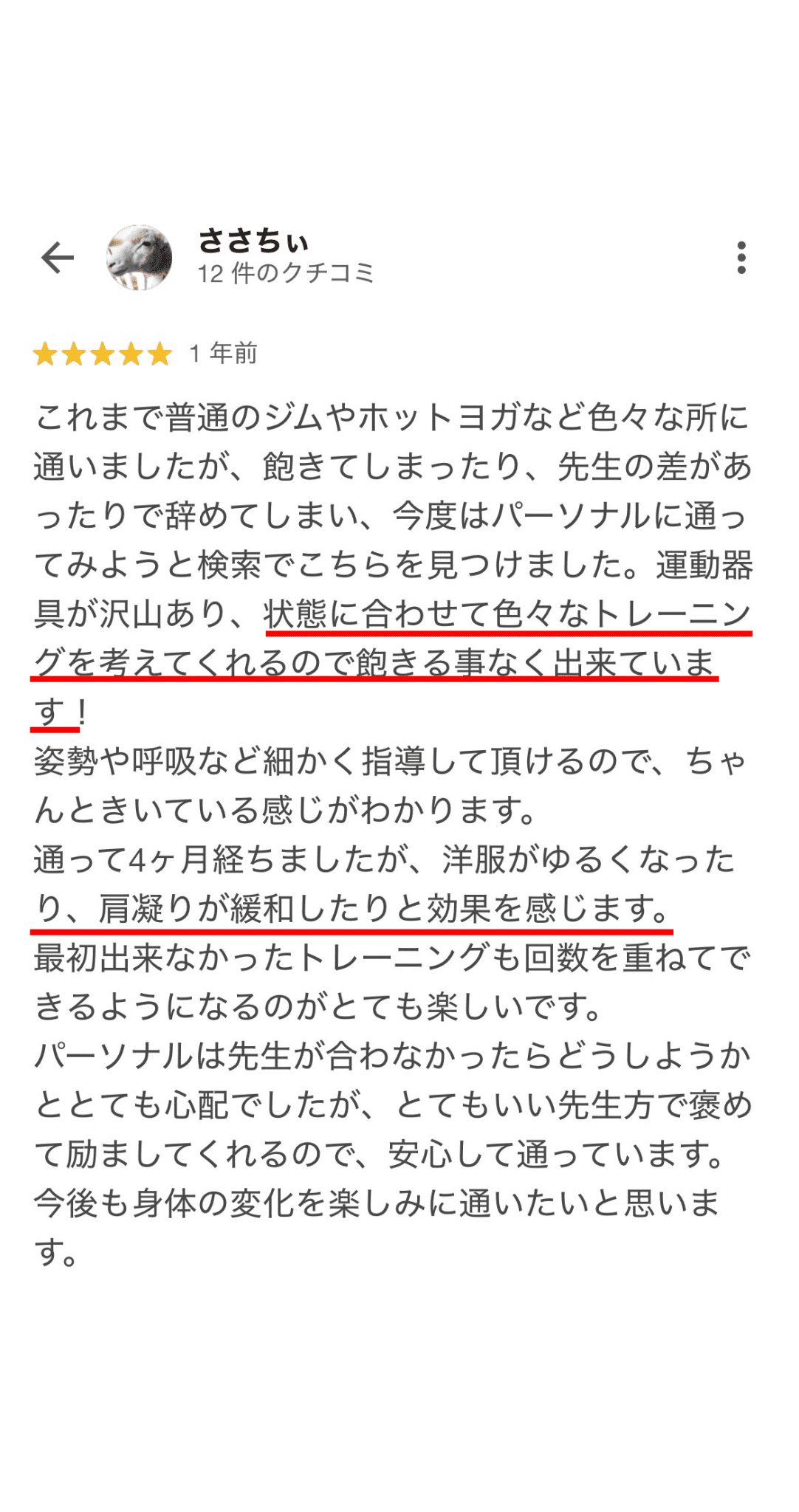 これまで普通のジムやホットヨガなど色々な所に 通いましたが、飽きてしまったり、先生の差があ ったりで辞めてしまい、今度はパーソナルに通っ てみようと検索でこちらを見つけました。運動器 具が沢山あり、状態に合わせて色々なトレーニン グを考えてくれるので飽きる事なく出来ていま す！ 姿勢や呼吸など細かく指導して頂けるので、ちゃ んときいている感じがわかります。 通って4ヶ月経ちましたが、洋服がゆるくなった り、肩凝りが緩和したりと効果を感じます。 最初出来なかったトレーニングも回数を重ねてで きるようになるのがとても楽しいです。 パーソナルは先生が合わなかったらどうしようか ととても心配でしたが、とてもいい先生方でめ て励ましてくれるので、安心して通っています。 今後も身体の変化を楽しみに通