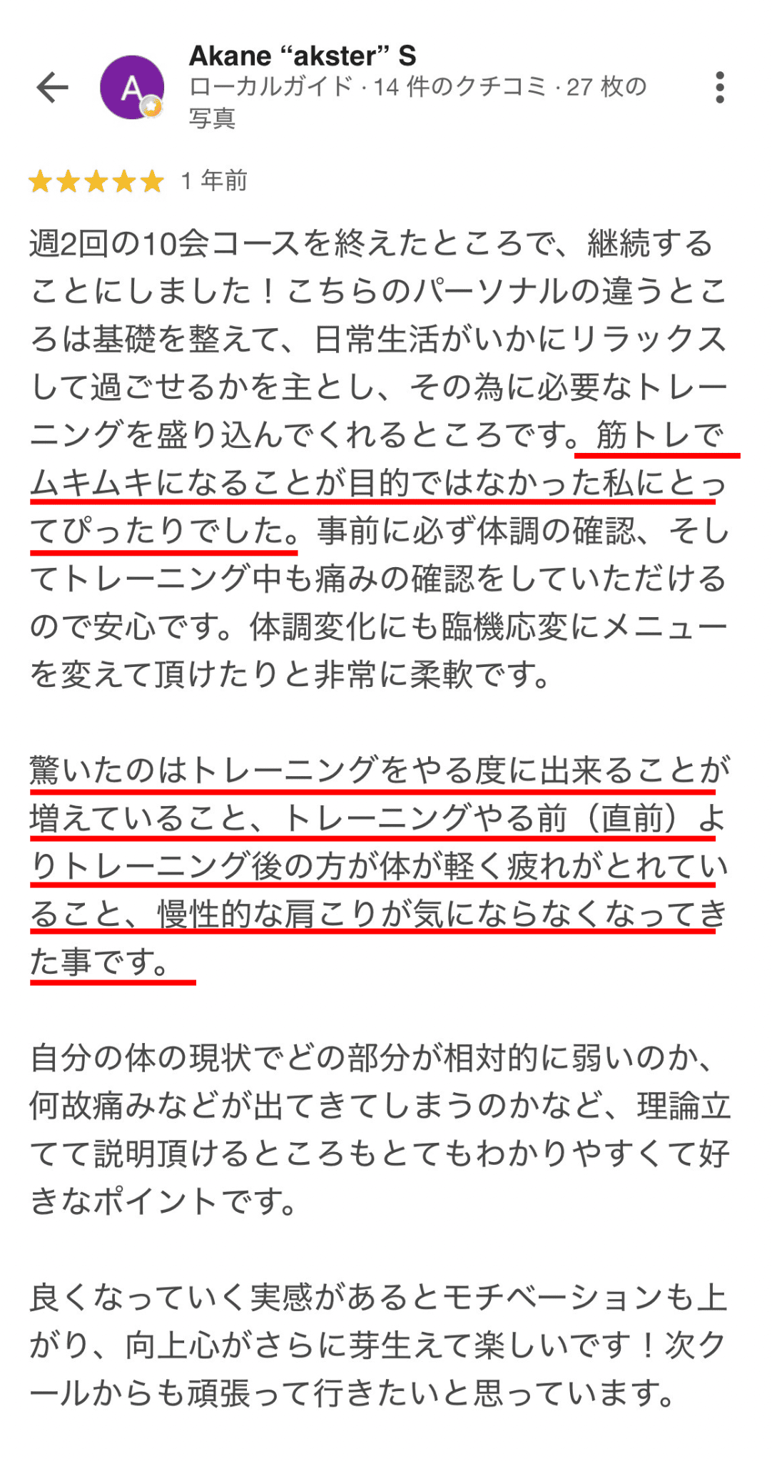 週2回の10コースを終えたところで、継続する ことにしました！こちらのパーソナルの違うとこ ろは基礎を整えて、日常生活がいかにリラックス して過ごせるかを主とし、その為に必要なトレー ニングを盛り込んでくれるところです。筋トレで ムキムキになることが目的ではなかった私にとっ てぴったりでした。事前に必ず体調の確認、そし てトレーニング中も痛みの確認をしていただける ので安心です。体調変化にも臨機応変にメニュー を変えて頂けたりと非常に柔軟です。 驚いたのはトレーニングをやる度に出来ることが 増えていること、トレーニングやる前（直前）よ りトレーニング後の方が体が軽く疲れがとれてい ること、慢性的な肩こりが気にならなくなってき た事です。 自分の体の現状でどの部分が相対的に弱いのか、 何故痛みなどが出てきてしまうのかなど、理論立 てて説明頂けるところもとてもわかりやすくて好 きなポイントです。 良くなっていく実感があるとモチベーションも上 がり、向上心がさらに芽生えて楽しいです！次ク ールからも頑張って行きたいと思っています。
