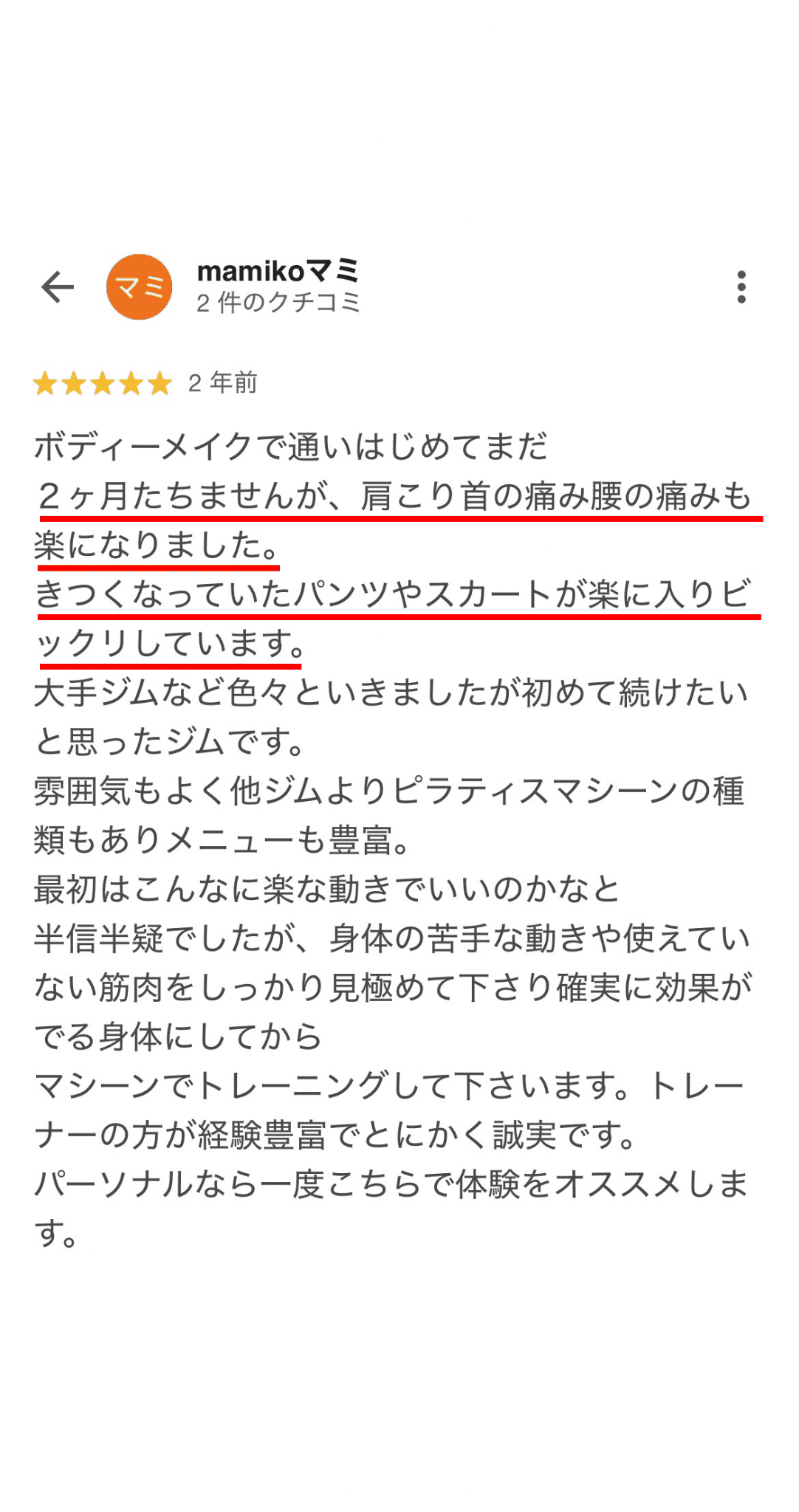 ボディーメイクで通いはじめてまだ 2ヶ月たちませんが、肩こり首の痛み腰の痛みも 楽になりました。 きつくなっていたパンツやスカートが楽に入りビ ツクリしています。 大手ジムなど色々といきましたが初めて続けたい と思ったジムです。 雰囲気もよく他ジムよりピラティスマシーンの種 類もありメニューも豊富。 最初はこんなに楽な動きでいいのかなと 半半疑でしたが、身体の苦手な動きや使えてい ない筋肉をしっかり見極めて下さり確実に効果が でる身体にしてから マシーンでトレーニングして下さいます。トレー ナーの方が経験豊富でとにかく誠実です。 パーソナルなら一度こちらで体験をオススメしま