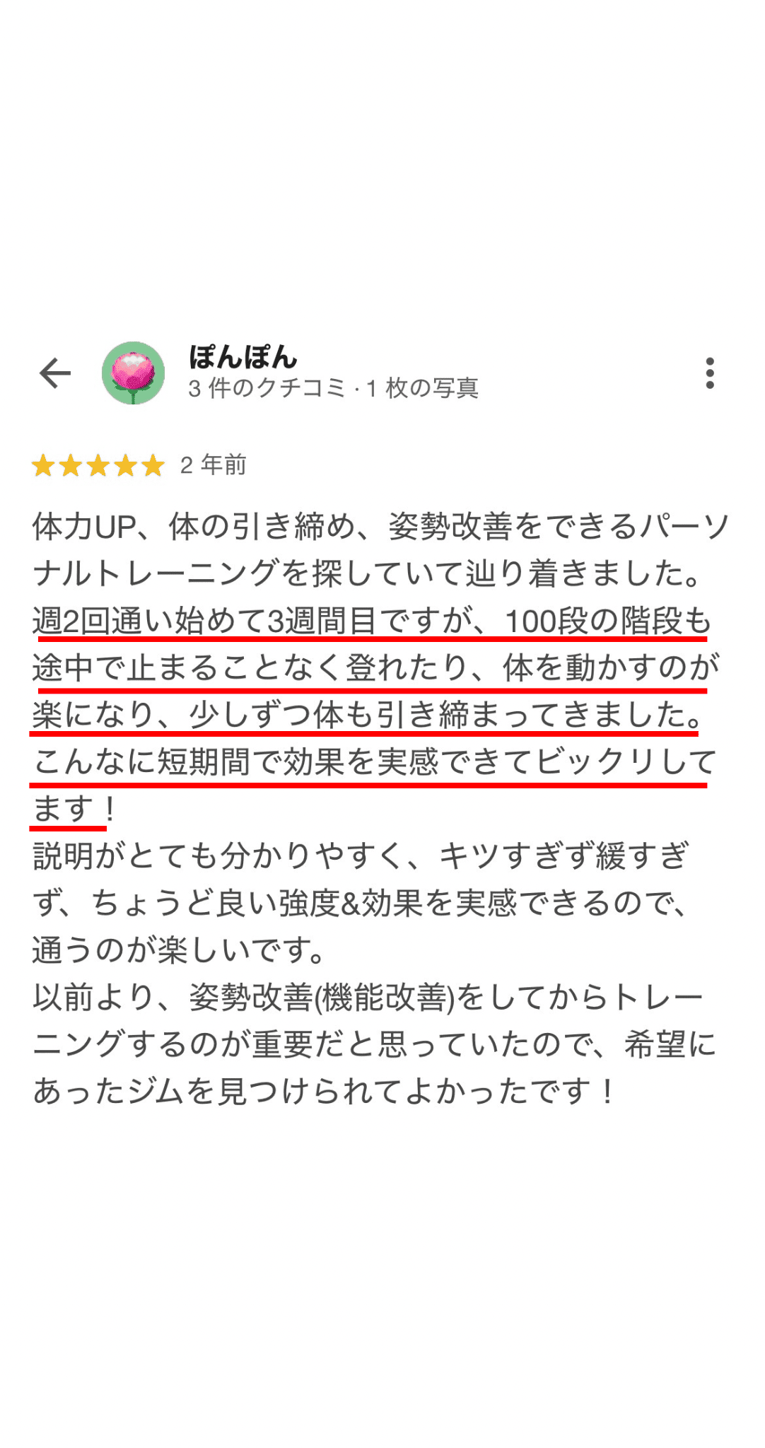 体力UP、体の引き締め、姿勢改善をできるパーソ ナルトレーニングを探していて辿り着きました。 週2回通い始めて3週間目ですが、100段の階段も 途中で止まることなく登れたり、体を動かすのが 楽になり、少しずつ体も引き締まってきました。 こんなに短期間で効果を実感できてビックリして ます！ 説明がとても分かりやすく、キツすぎず緩すぎ ず、ちょうど良い強度＆効果を実感できるので、 通うのが楽しいです。 以前より、姿勢改善（機能改善）をしてからトレー ニングするのが重要だと思っていたので、希望に あったジムを見つけられてよかったです！