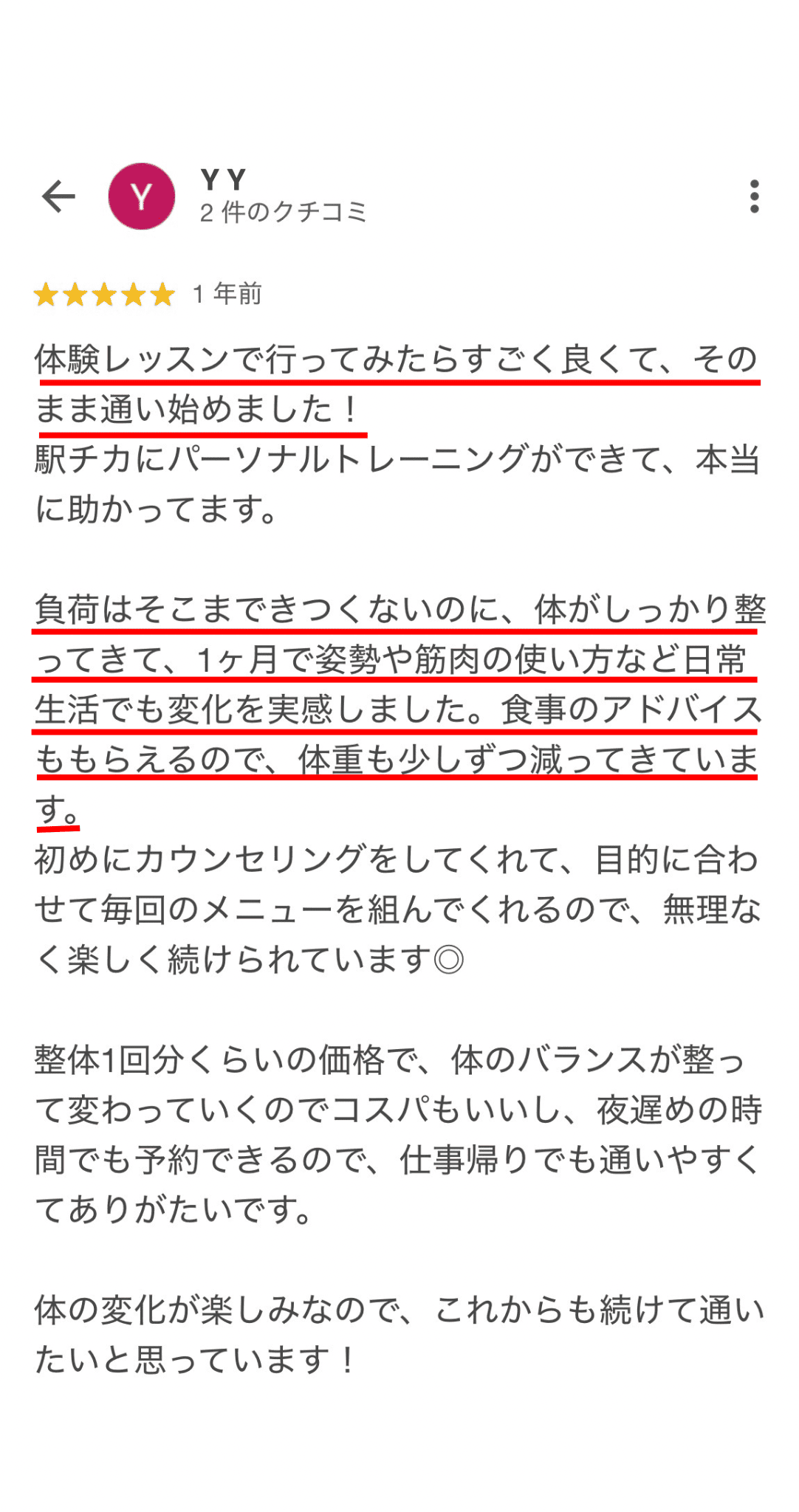 体験レッスンで行ってみたらすごく良くて、その まま通い始めました！ 駅チカにパーソナルトレーニングができて、本 に助かってます。 負荷はそこまできつくないのに、体がしっかり整 ってきて、1ヶ月で姿勢や筋肉の使い方など日常 生活でも変化を実感しました。食事のアドバイス ももらえるので、体重も少しずつ減ってきていま す。 初めにカウンセリングをしてくれて、目的に合わ せて毎回のメニューを組んでくれるので、無理な く楽しく続けられています◎ 整体1回分くらいの価格で、体のバランスが整っ て変わっていくのでコスパもいいし、夜遅めの時 間でも予約できるので、仕事帰りでも通いやすく てありがたいです。 体の変化が楽しみなので、これからも続けて通い たいと思っています！